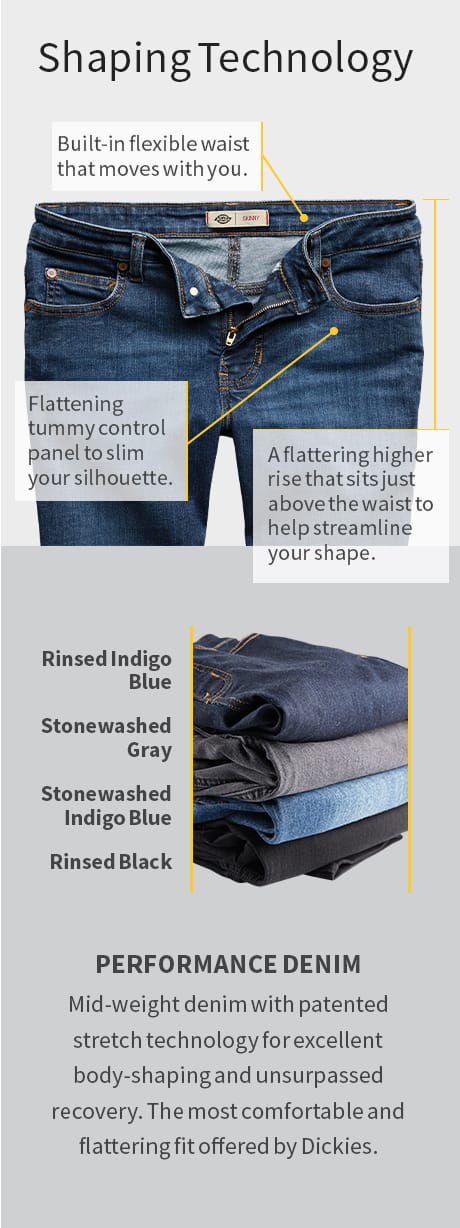 Top: Shaping technology. Built-in flexible waist that moves with you. A flattering higher rise that sits just above the waist to help streamline your shape. Flattening tummy control panel to slim your silhouette. Bottom: Performance Denim. Mid-weight denim with patented stretch technology for excellent body-shaping and unsurpassed recovery. The most comfortable and flattering fit offered by Dickies. Rinsed Indigo Blue. Stonewashed Gray. Stonewashed Indigo Blue. Rinsed Black.